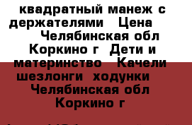 квадратный манеж с держателями › Цена ­ 2 990 - Челябинская обл., Коркино г. Дети и материнство » Качели, шезлонги, ходунки   . Челябинская обл.,Коркино г.